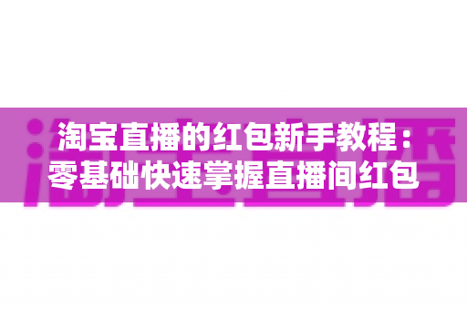 淘宝直播的红包新手教程：零基础快速掌握直播间红包玩法，提升人气与转化的完整指南