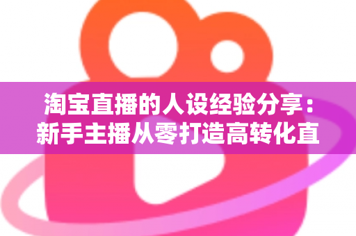 淘宝直播的人设经验分享：新手主播从零打造高转化直播间人设的实战指南
