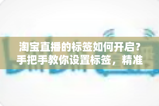淘宝直播的标签如何开启？手把手教你设置标签，精准撬动直播间免费流量