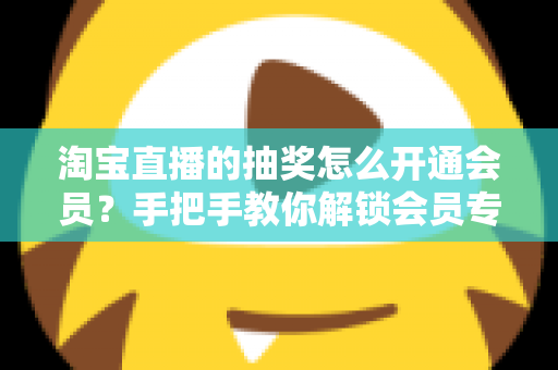淘宝直播的抽奖怎么开通会员?手把手教你解锁会员专属抽奖福利全流程 淘宝直播的抽奖怎么开通会员?手把手教你解锁会员专属抽奖福利全流程