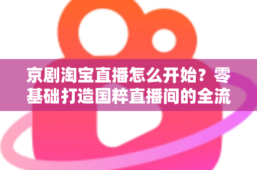 京剧淘宝直播怎么开始?零基础打造国粹直播间的全流程实战指南 京剧淘宝直播怎么开始?零基础打造国粹直播间的全流程实战指南
