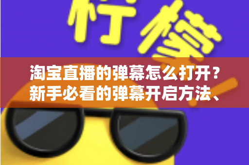 淘宝直播的弹幕怎么打开？新手必看的弹幕开启方法、设置技巧与常见问题全解析