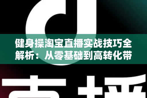 健身操淘宝直播实战技巧全解析:从零基础到高转化带货主播的进阶指南 健身操淘宝直播实战技巧全解析:从零基础到高转化带货主播的进阶指南