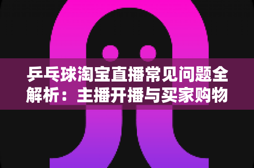 乒乓球淘宝直播常见问题全解析：主播开播与买家购物避坑一站式指南