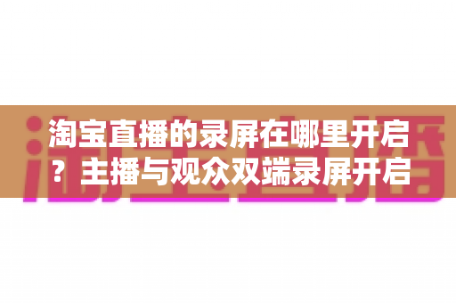 淘宝直播的录屏在哪里开启？主播与观众双端录屏开启全攻略