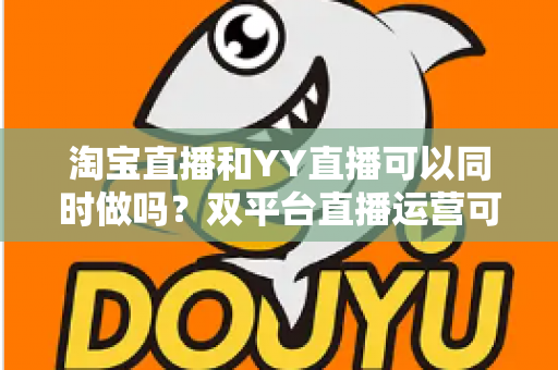 淘宝直播和YY直播可以同时做吗？双平台直播运营可行性全解析与实战指南