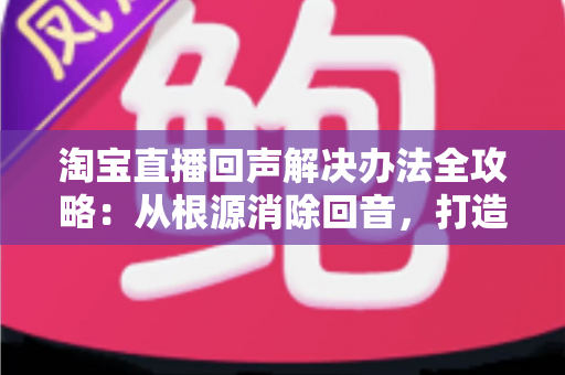 淘宝直播回声解决办法全攻略：从根源消除回音，打造清晰流畅的高转化直播间