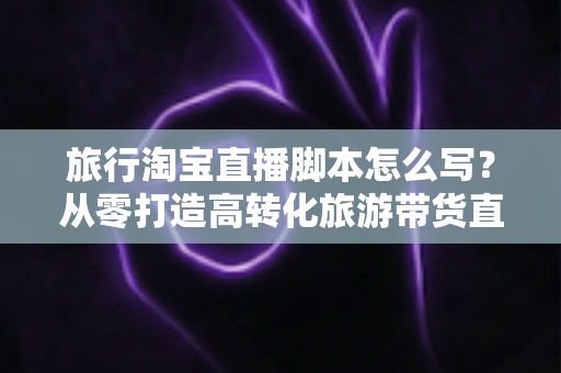 旅行淘宝直播脚本怎么写？从零打造高转化旅游带货直播的完整攻略