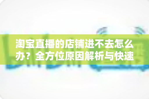 淘宝直播的店铺进不去怎么办?全方位原因解析与快速解决实用指南 淘宝直播的店铺进不去怎么办?全方位原因解析与快速解决实用指南