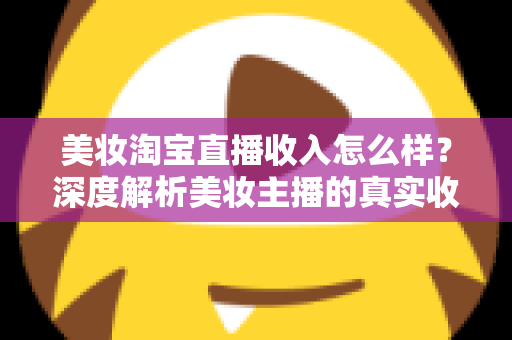 美妆淘宝直播收入怎么样？深度解析美妆主播的真实收入水平与变现潜力