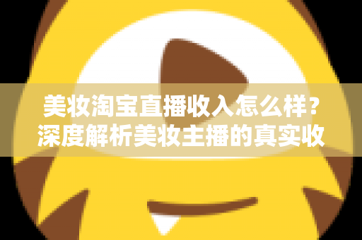 美妆淘宝直播收入怎么样？深度解析美妆主播的真实收入水平与变现潜力