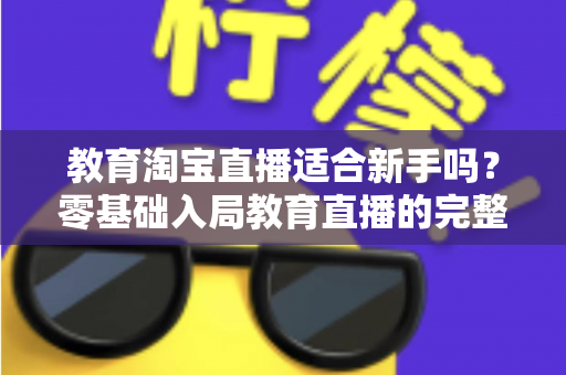 教育淘宝直播适合新手吗?零基础入局教育直播的完整指南与实战攻略 教育淘宝直播适合新手吗?零基础入局教育直播的完整指南与实战攻略