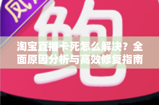 淘宝直播卡死怎么解决？全面原因分析与高效修复指南