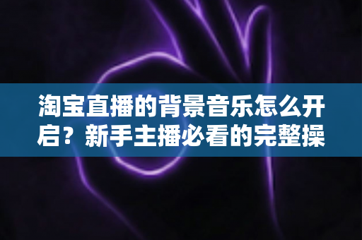 淘宝直播的背景音乐怎么开启？新手主播必看的完整操作指南与实用技巧