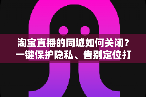 淘宝直播的同城如何关闭？一键保护隐私、告别定位打扰的保姆级教程