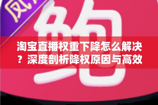淘宝直播权重下降怎么解决？深度剖析降权原因与高效恢复直播间流量的完整实战方案