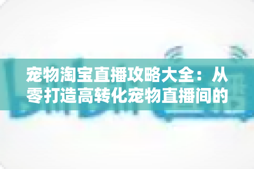 宠物淘宝直播攻略大全：从零打造高转化宠物直播间的实战指南