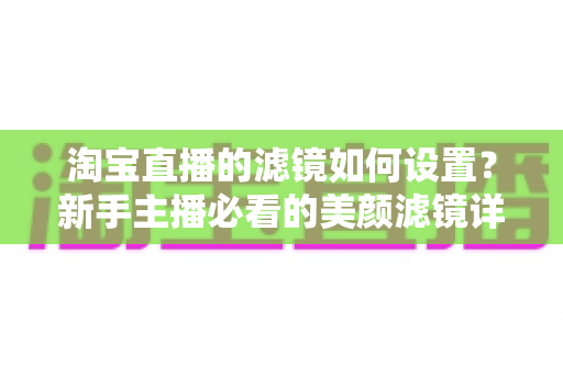 淘宝直播的滤镜如何设置？新手主播必看的美颜滤镜详细设置教程与实用技巧全解析