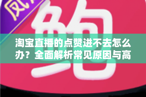 淘宝直播的点赞进不去怎么办？全面解析常见原因与高效解决方法
