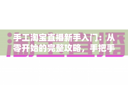 手工淘宝直播新手入门：从零开始的完整攻略，手把手教你开出第一场爆款直播