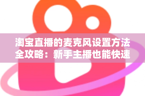 淘宝直播的麦克风设置方法全攻略：新手主播也能快速上手的音质优化指南