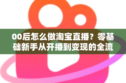 00后怎么做淘宝直播？零基础新手从开播到变现的全流程攻略