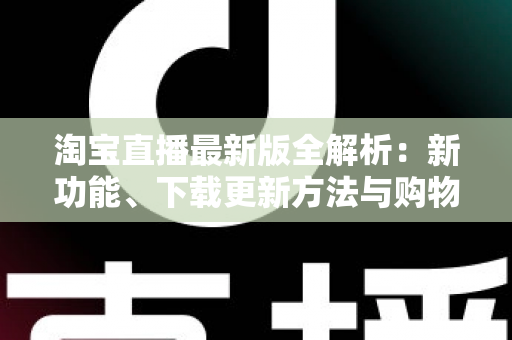 淘宝直播最新版全解析：新功能、下载更新方法与购物直播实用指南