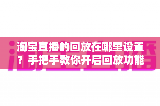 淘宝直播的回放在哪里设置？手把手教你开启回放功能的全流程实用指南