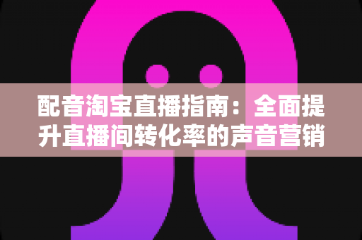 配音淘宝直播指南：全面提升直播间转化率的声音营销实战攻略