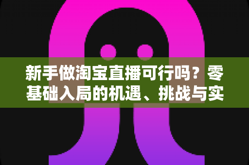 新手做淘宝直播可行吗？零基础入局的机遇、挑战与实操全指南