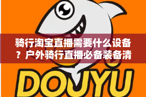 骑行淘宝直播需要什么设备？户外骑行直播必备装备清单与选购全攻略