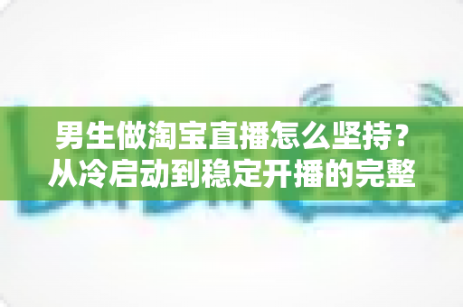 男生做淘宝直播怎么坚持？从冷启动到稳定开播的完整生存指南