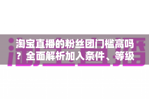 淘宝直播的粉丝团门槛高吗？全面解析加入条件、等级规则与快速入团攻略
