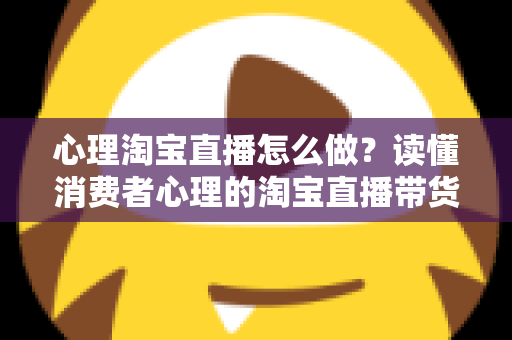 心理淘宝直播怎么做？读懂消费者心理的淘宝直播带货实战指南