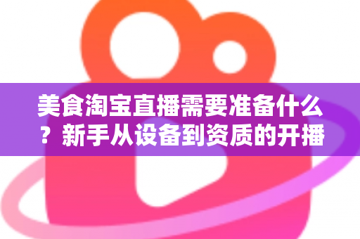 美食淘宝直播需要准备什么？新手从设备到资质的开播全攻略