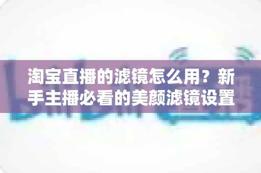 淘宝直播的滤镜怎么用？新手主播必看的美颜滤镜设置全攻略，让直播间颜值与人气双双飙升