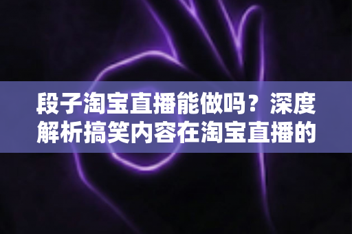 段子淘宝直播能做吗？深度解析搞笑内容在淘宝直播的玩法、规则与带货变现全攻略