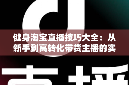 健身淘宝直播技巧大全：从新手到高转化带货主播的实战指南
