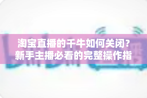 淘宝直播的千牛如何关闭？新手主播必看的完整操作指南与避坑技巧
