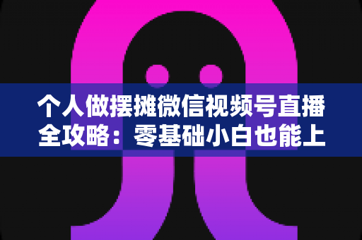 个人做摆摊微信视频号直播全攻略：零基础小白也能上手的实战变现指南