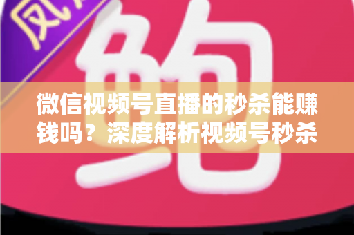 微信视频号直播的秒杀能赚钱吗？深度解析视频号秒杀玩法的盈利真相与实操指南