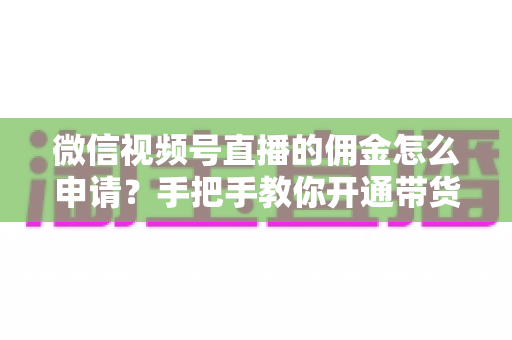 微信视频号直播的佣金怎么申请？手把手教你开通带货赚钱权限的完整指南