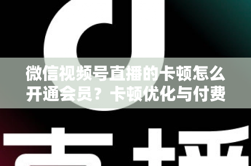 微信视频号直播的卡顿怎么开通会员？卡顿优化与付费功能开通全流程实用指南