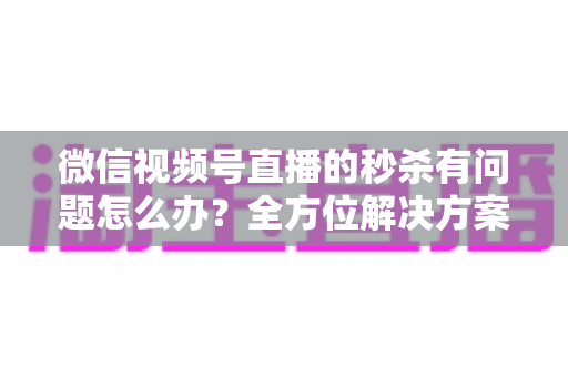微信视频号直播的秒杀有问题怎么办？全方位解决方案与实用避坑指南