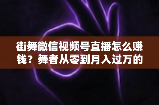 街舞微信视频号直播怎么赚钱？舞者从零到月入过万的变现全攻略