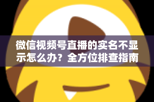 微信视频号直播的实名不显示怎么办?全方位排查指南与实用解决方案一文读懂 微信视频号直播的实名不显示怎么办?全方位排查指南与实用解决方案一文读懂