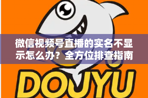 微信视频号直播的实名不显示怎么办？全方位排查指南与实用解决方案一文读懂