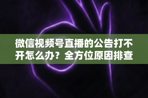 微信视频号直播的公告打不开怎么办？全方位原因排查与高效解决指南