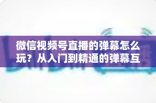 微信视频号直播的弹幕怎么玩？从入门到精通的弹幕互动全攻略