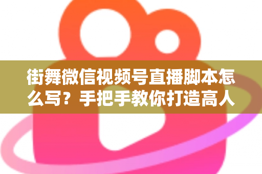 街舞微信视频号直播脚本怎么写？手把手教你打造高人气、高转化的街舞直播全流程脚本